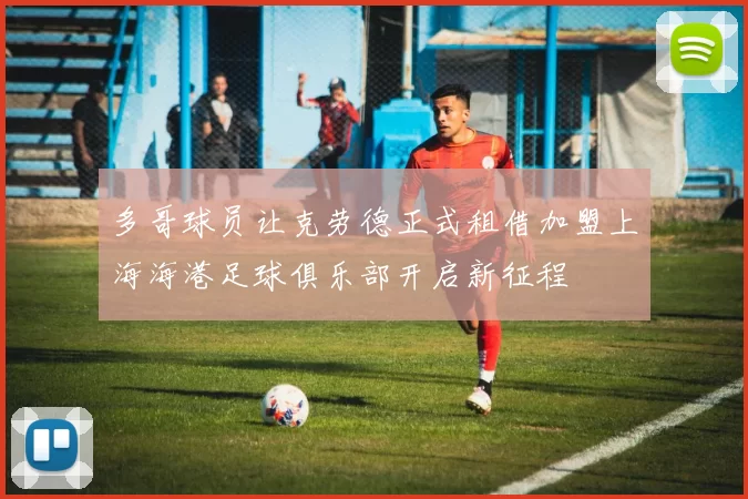 多哥球员让克劳德正式租借加盟上海海港足球俱乐部开启新征程