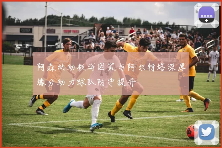阿森纳助教海因策与阿尔特塔深厚缘分助力球队防守提升