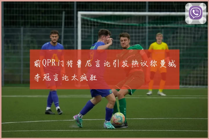 前QPR门将鲁尼言论引发热议称曼城夺冠言论太疯狂