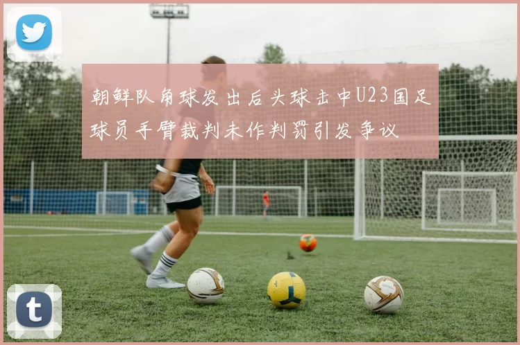 朝鲜队角球发出后头球击中U23国足球员手臂裁判未作判罚引发争议